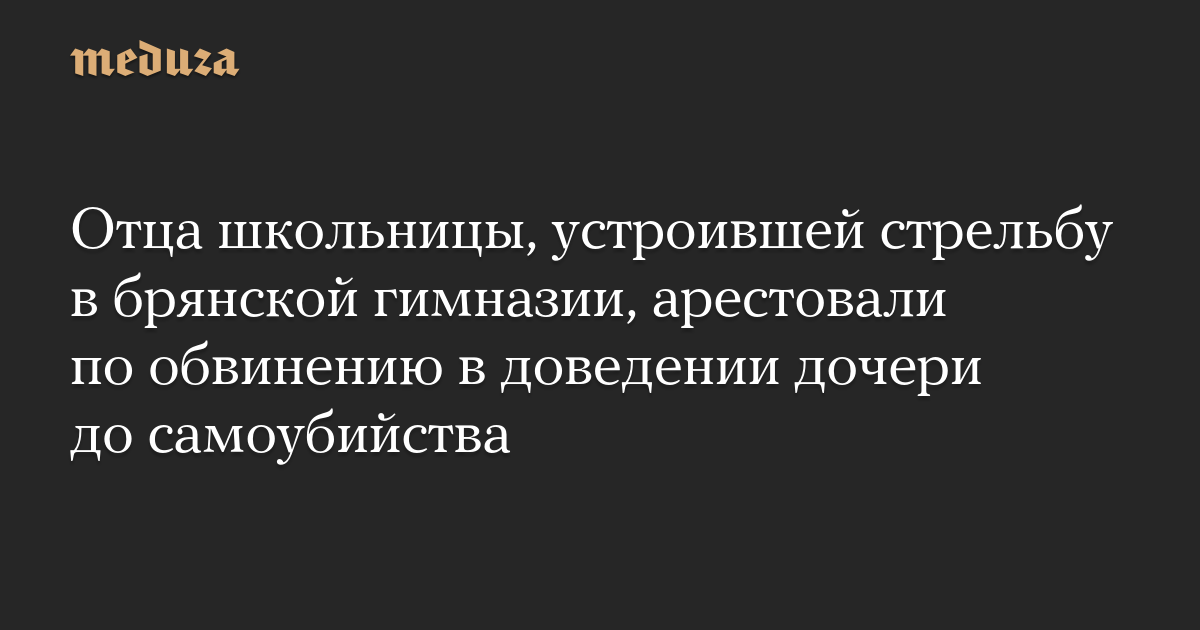 Отца школьницы, устроившей стрельбу в брянской гимназии, арестовали по обвинению в доведении дочери до самоубийства